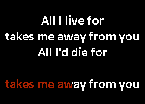All I live for
takes me away from you
All I'd die for

takes me away from you