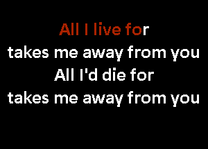 All I live for
takes me away from you

All I'd die for
takes me away from you
