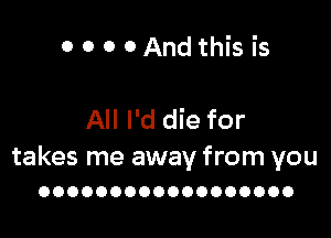 0 O 0 0And this is

All I'd die for

takes me away from you
OOOOOOOOOOOOOOOOOO