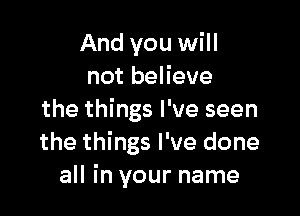 And you will
not believe

the things I've seen
the things I've done
all in your name
