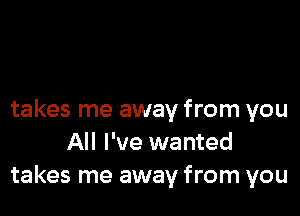 takes me away from you
All I've wanted
takes me away from you