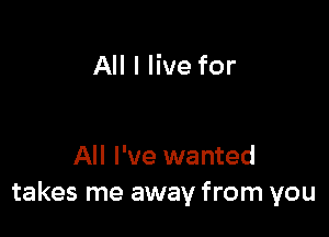 All I live for

All I've wanted
takes me away from you