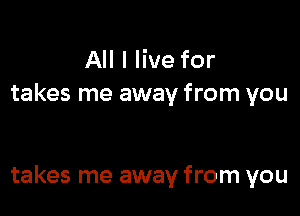 All I live for
takes me away from you

takes me away from you