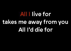 All I live for
takes me away from you

All I'd die for