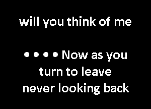 will you think of me

o o o 0 Nowasyou
turn to leave
never looking back