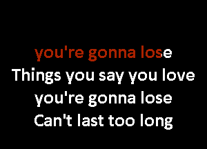 you're gonna lose

Things you say you love
you're gonna lose
Can't last too long