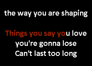 the way you are shaping

Things you say you love
you're gonna lose
Can't last too long