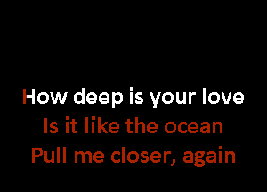 How deep is your love
Is it like the ocean
Pull me closer, again