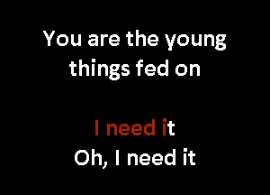 You are the young
things fed on

I need it
Oh, I need it