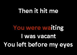 Then it hit me

You were waiting
I was vacant
You left before my eyes