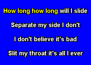 How long how long will I slide

Separate my side I don't
I don't believe it's bad

Slit my throat it's all I ever