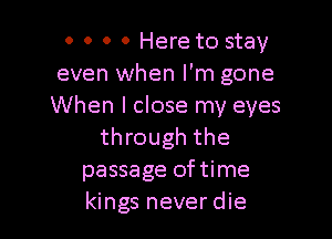 0 0 0 0 Here to stay
even when I'm gone
When I close my eyes

through the
passage oftime
kings never die