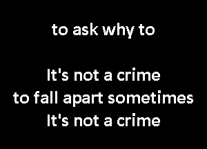 to ask why to

It's not a crime
to fall apart sometimes
It's not a crime