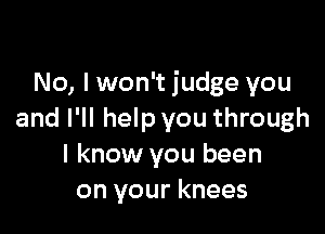 No, I won't judge you

and I'll help you through
I know you been
on your knees