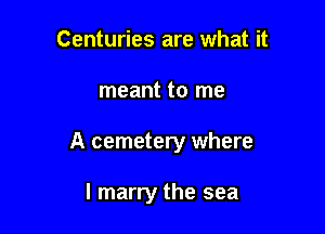 Centuries are what it

meant to me

A cemetery where

I marry the sea