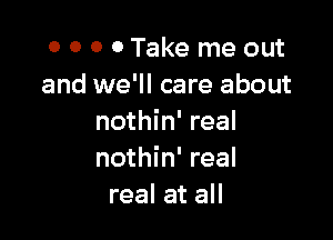 0 0 0 0Take me out
and we'll care about

nothin' real
nothin' real
real at all