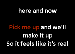 here and now

Pick me up and we'll
make it up
So it feels like it's real