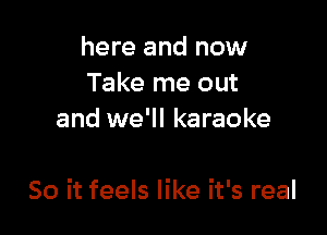 here and now
Take me out
and we'll karaoke

So it feels like it's real