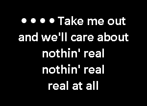 0 0 0 0Take me out
and we'll care about

nothin' real
nothin' real
real at all