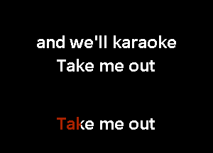 and we'll karaoke
Take me out

Take me out