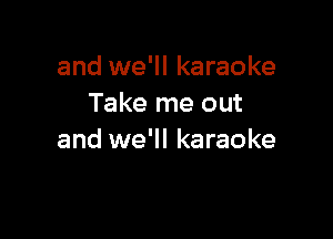 and we'll karaoke
Take me out

and we'll karaoke