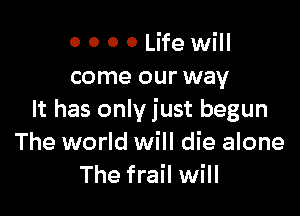 0 0 0 0 Life will
come our way

It has only just begun
The world will die alone
The frail will