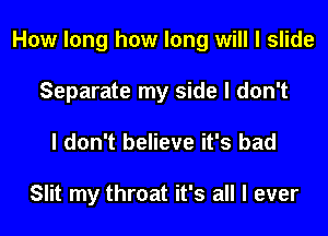 How long how long will I slide

Separate my side I don't
I don't believe it's bad

Slit my throat it's all I ever