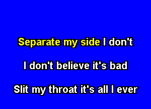 Separate my side I don't

I don't believe it's bad

Slit my throat it's all I ever