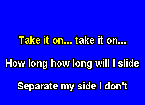 Take it on... take it on...

How long how long will I slide

Separate my side I don't