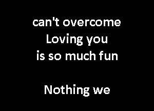 can't overcome
Loving you
is so much fun

Nothing we