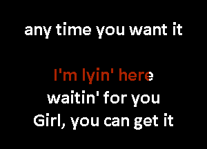 any time you want it

I'm lyin' here
waitin' for you
Girl, you can get it