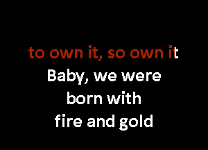to own it, so own it

Baby, we were
born with
fire and gold
