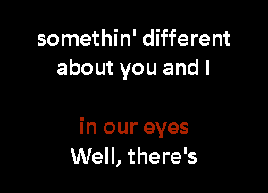 somethin' different
about you and l

in our eyes
Well, there's