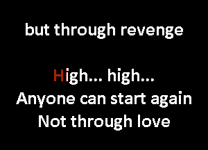 but through revenge

High... high...
Anyone can start again
Not through love