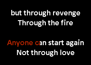 but through revenge
Through the fire

Anyone can start again
Not through love