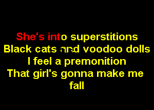 She's into superstitions
Black cats and voodoo dolls
I feel a premonition
That girl's gonna make me
fall