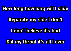 How long how long will I slide

Separate my side I don't
I don't believe it's bad

Slit my throat it's all I ever