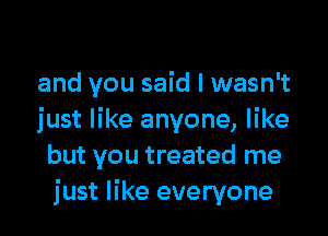 and you said I wasn't

just like anyone, like
but you treated me
just like everyone