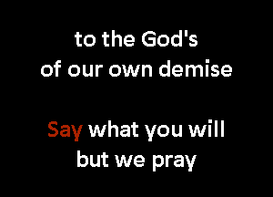 to the God's
of our own demise

Say what you will
but we pray