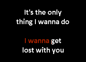 It's the only
thing I wanna do

I wanna get
lost with you