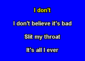 I don't

I don't believe it's bad

Slit my throat

It's all I ever