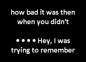 how bad it was then
when you didn't

OOOOHey,lwas
trying to remember