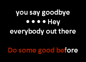 you say goodbye
o o o 0 Hey

everybody out there

Do some good before