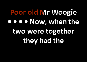 Poor old Mr Woogie
o o o 0 Now, when the

two were together
they had the