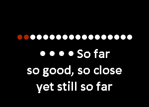 OOOOOOOOOOOOOOOOOO

0 O O 0 So far
so good, so close
yet still so far