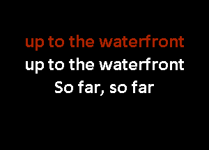 up to the waterfront
up to the waterfront

So far, so far
