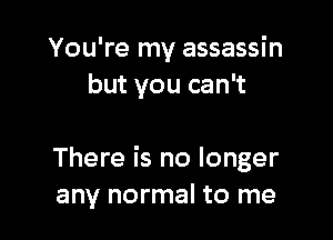 You're my assassin
but you can't

There is no longer
any normal to me