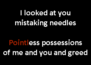 I looked at you
mistaking needles

Pointless possessions
of me and you and greed