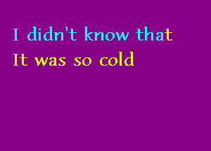 I didn't know that
It was so cold