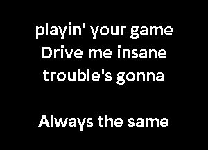 playin' your game
Drive me insane
trouble's gonna

Always the same